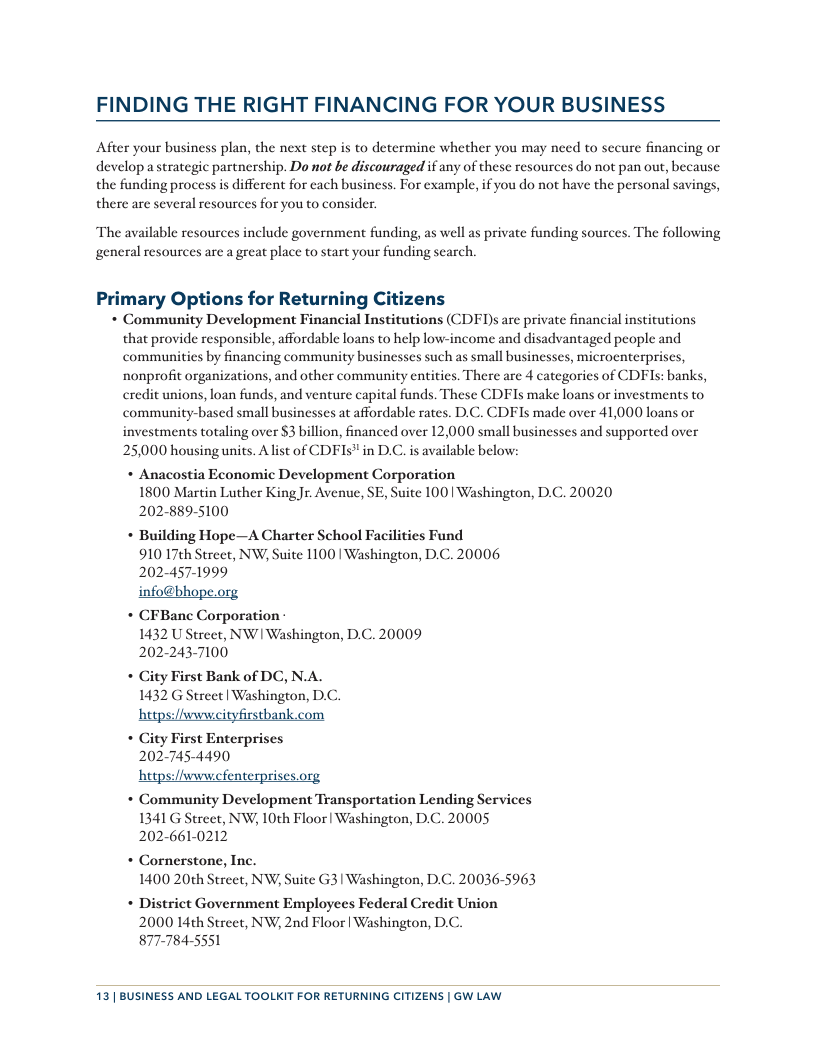 FINDING THE RIGHT FINANCING FOR YOUR BUSINESS After your business plan, the next step is to detcrmine whether you may need to secure financing or develop astrategic partncrship. Do not be discouraged if any of thesc resources do not pan out, because the funding process is different for cach businss. For cxample, if you do not have the personal savings, there are several resources for you to consider. The available resources include government funding, as well as private funding sources. The following general resources are a great place to start your funding search. Primary Options for Returning ens * Community Development Financial Institutions (CDFD)s are private financial institutions that provide responsible, affordable loans to help low-income and disadvantaged people and communitics by financing community businesses such as small businesses, microenterprises, ‘nonprofit organizations, and other community entities. There are 4 categories of CDFIs: banks, credit unions, loan funds, and venture capital funds. These CDFIs make loans o investments to community-based small businesses at affordable rates. D.C. CDFIs made over 41,000 loans or investments totaling over $3 billion, financed over 12,000 small businesses and supported over 25,000 housing units. Alist of CDFIs" in D.C. is available below: * Anacostia Economic Development Corporation 1800 Martin Luther KingJr. Avenue, SE, Suite 100 | Washington, D.C. 20020 202-889-5100 * Building Hope—A Charter School Facilities Fund 910 17¢h Street, NW, Suite 1100 | Washington, D.C. 20006 202-457-1999 info@bhope.org * CFBane Corporation- 1432 U Street, NW| Washington, D.C. 20009 202-243-7100 * Gity First Bank of DC, N.A. 1432 G Street| Washington, D.C. https:/iwwwcityfirstbank.com * City First Enterprises 202-745-4490 https:/iwwwcfenterprises.org + Community Development Transportation Lending Services 1341 G Street, NW; 10th Floor | Washington, D.C. 20005 202-661-0212 * Cornerstone, Inc. 1400 20th Street, NW, Suite G3 | Washington, D.C. 20036-5963 * District Government Employees Federal Credit Union 2000 L4th Street, NW; 2nd Floor | Washington, D.C. 877-784-5551 13 | BUSINESS AND LEGAL TOOLKIT FOR RETURNING CITIZENS | GW LAW